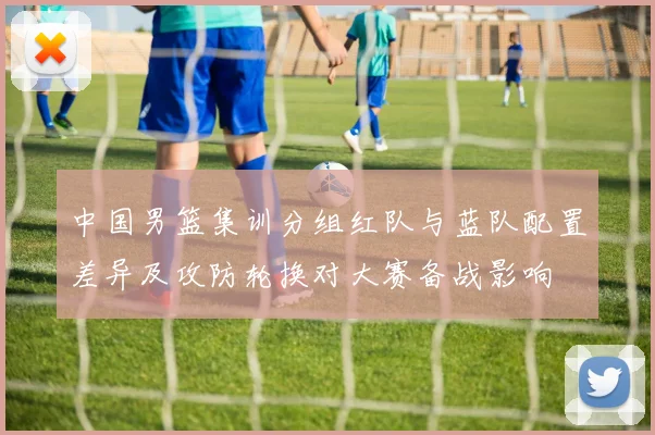 中国男篮集训分组红队与蓝队配置差异及攻防轮换对大赛备战影响