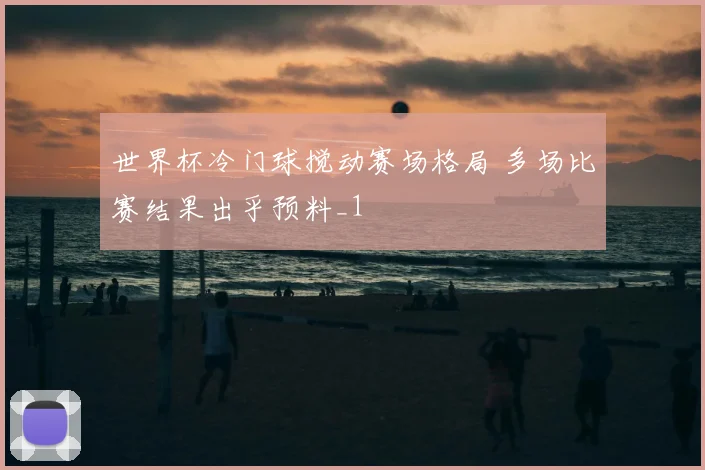 世界杯冷门球搅动赛场格局 多场比赛结果出乎预料_1