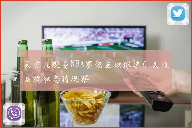 吴亦凡现身NBA赛场互动球迷引关注后续动态待观察