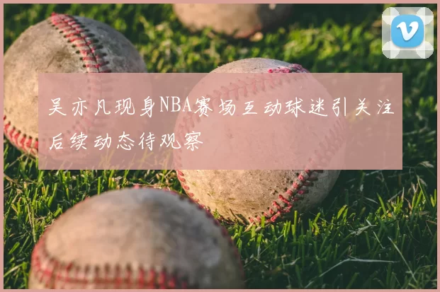 吴亦凡现身NBA赛场互动球迷引关注后续动态待观察