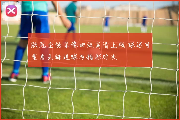 欧冠全场录像回放高清上线 球迷可重看关键进球与精彩对决