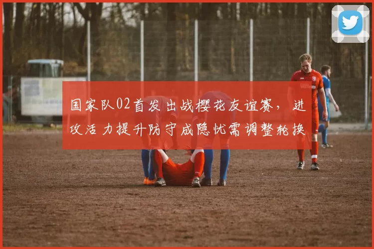国家队02首发出战樱花友谊赛,进攻活力提升防守成隐忧需调整轮换