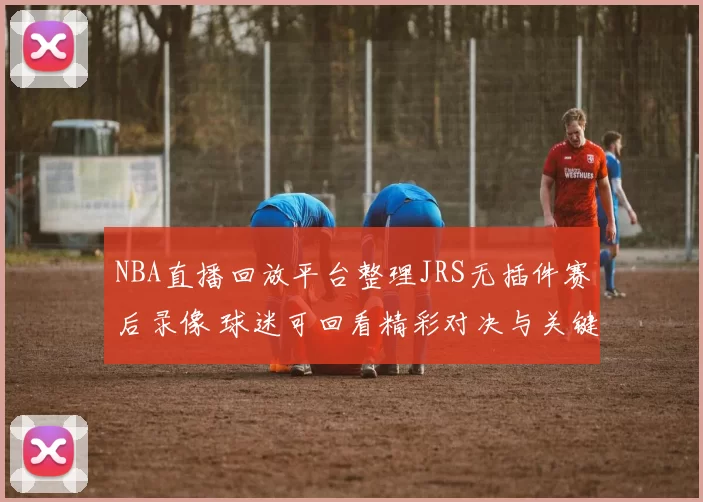 NBA直播回放平台整理JRS无插件赛后录像 球迷可回看精彩对决与关键集锦