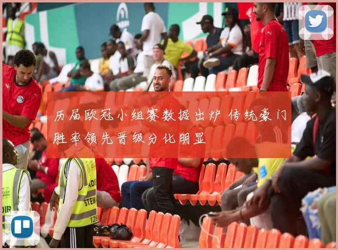 历届欧冠小组赛数据出炉 传统豪门胜率领先晋级分化明显