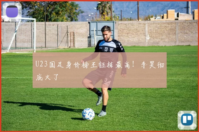 U23国足身价榜王钰栋最高！李昊彻底火了