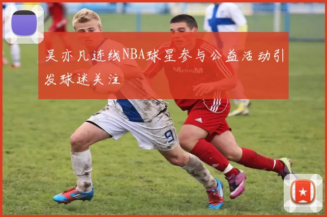 吴亦凡连线NBA球星参与公益活动引发球迷关注