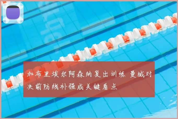 加布里埃尔阿森纳复出训练 曼城对决前防线补强成关键看点