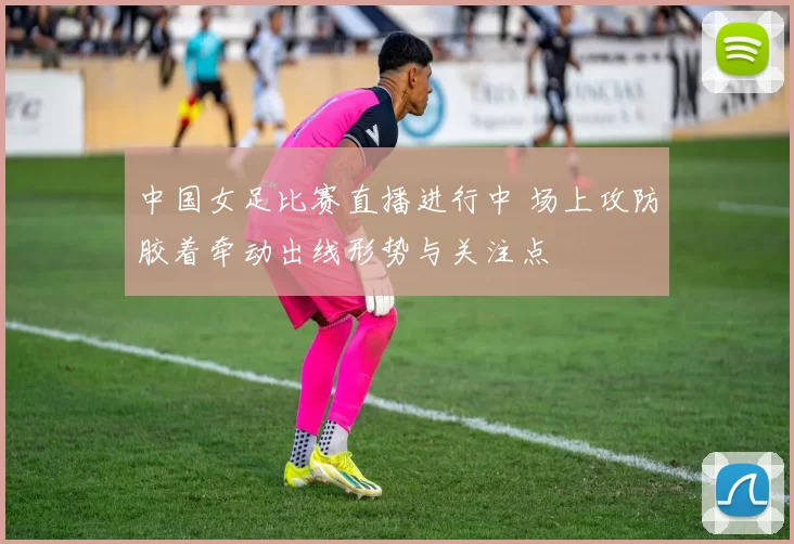 中国女足比赛直播进行中 场上攻防胶着牵动出线形势与关注点