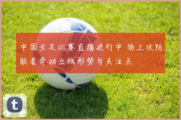 中国女足比赛直播进行中 场上攻防胶着牵动出线形势与关注点