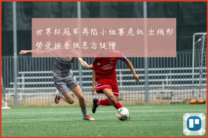 世界杯冠军再陷小组赛危机 出线形势受挫晋级悬念陡增