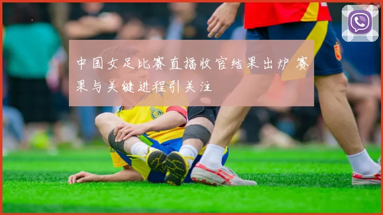 中国女足比赛直播收官结果出炉 赛果与关键进程引关注