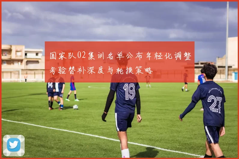 国家队02集训名单公布年轻化调整考验替补深度与轮换策略