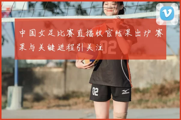 中国女足比赛直播收官结果出炉 赛果与关键进程引关注