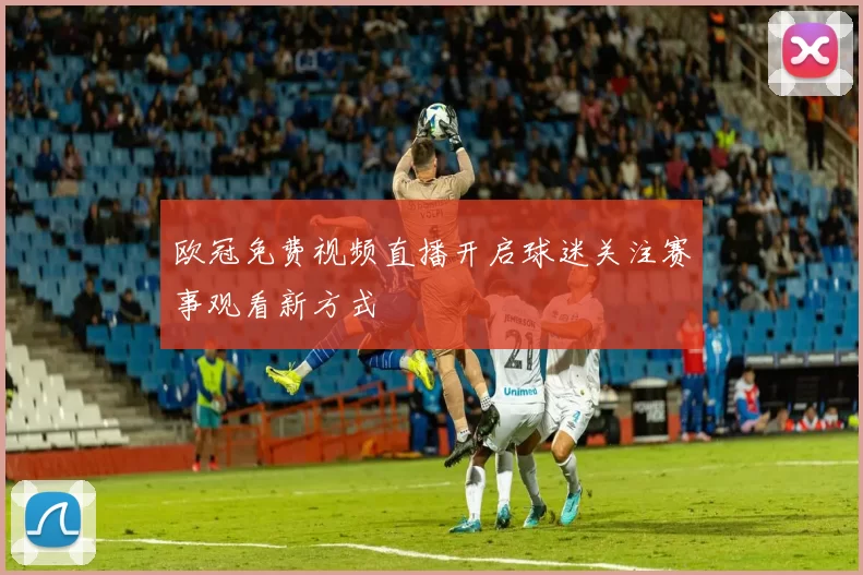 欧冠免费视频直播开启球迷关注赛事观看新方式