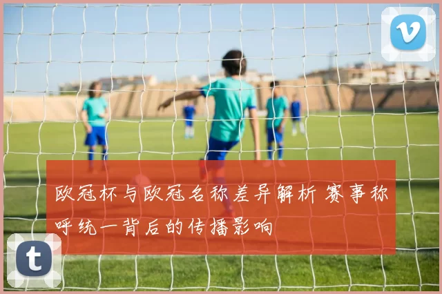 欧冠杯与欧冠名称差异解析 赛事称呼统一背后的传播影响