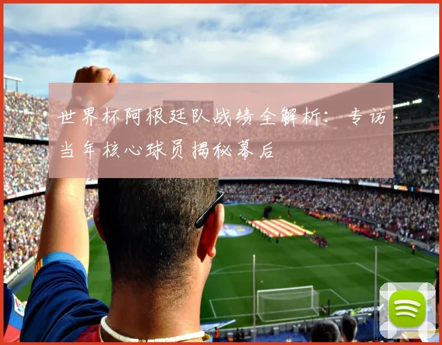 世界杯阿根廷队战绩全解析：专访当年核心球员揭秘幕后